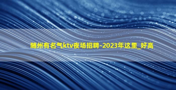 随州有名气ktv夜场招聘-2023年这里_好高
